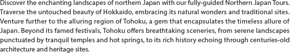 Discover the enchanting landscapes of northern Japan with our fully-guided Northern Japan Tours. Traverse the untouched beauty of Hokkaido, embracing its natural wonders and traditional sites. Venture further to the alluring region of Tohoku, a gem that encapsulates the timeless allure of Japan. Beyond its famed festivals, Tohoku offers breathtaking sceneries, from serene landscapes punctuated by tranquil temples and hot springs, to its rich history echoing through centuries-old architecture and heritage sites.