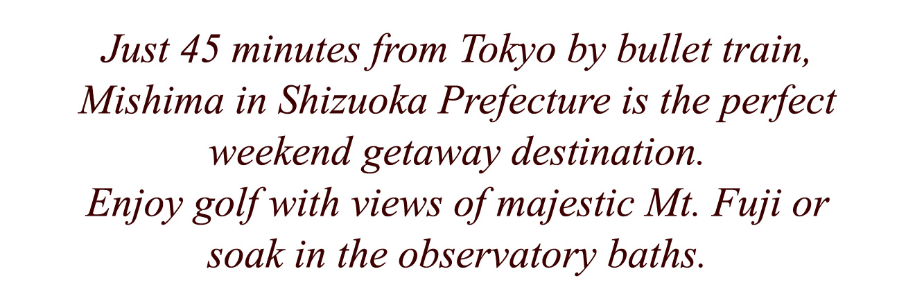 Just 45 minutes from Tokyo by bullet train, Mishima in Shizuoka Prefecture is the perfect weekend getaway destination. Enjoy golf with views of majestic Mt. Fuji or soak in the observatory baths.