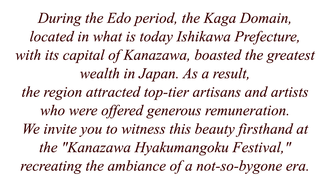 During the Edo period, the Kaga Domain, located in what is today Ishikawa Prefecture, with its capital of Kanazawa, boasted the greatest wealth in Japan. As a result, the region attracted top-tier artisans and artists who were offered generous remuneration. We invite you to witness this beauty firsthand at the Kanazawa Hyakumangoku Festival, recreating the ambiance of a not-so-bygone era.